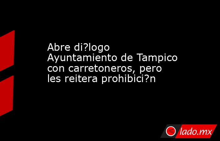 Abre di?logo Ayuntamiento de Tampico con carretoneros, pero les reitera prohibici?n. Noticias en tiempo real