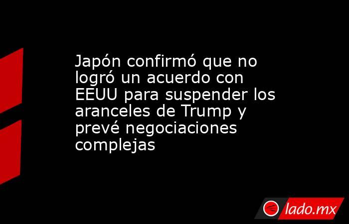 Japón confirmó que no logró un acuerdo con EEUU para suspender los aranceles de Trump y prevé negociaciones complejas. Noticias en tiempo real