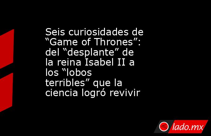 Seis curiosidades de “Game of Thrones”: del “desplante” de la reina Isabel II a los “lobos terribles” que la ciencia logró revivir. Noticias en tiempo real