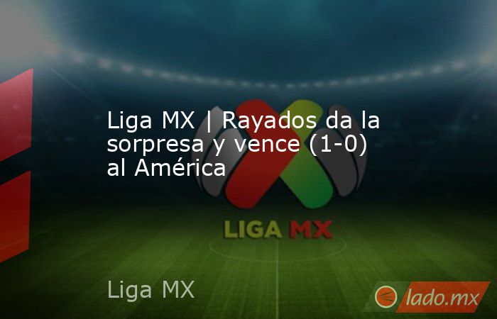 Liga MX | Rayados da la sorpresa y vence (1-0) al América. Noticias en tiempo real