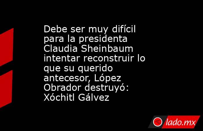 Debe ser muy difícil para la presidenta Claudia Sheinbaum intentar reconstruir lo que su querido antecesor, López Obrador destruyó: Xóchitl Gálvez. Noticias en tiempo real