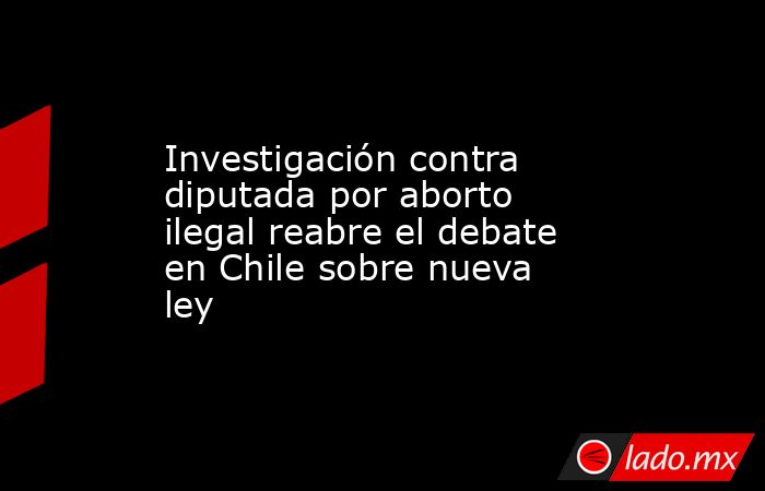 Investigación contra diputada por aborto ilegal reabre el debate en Chile sobre nueva ley. Noticias en tiempo real