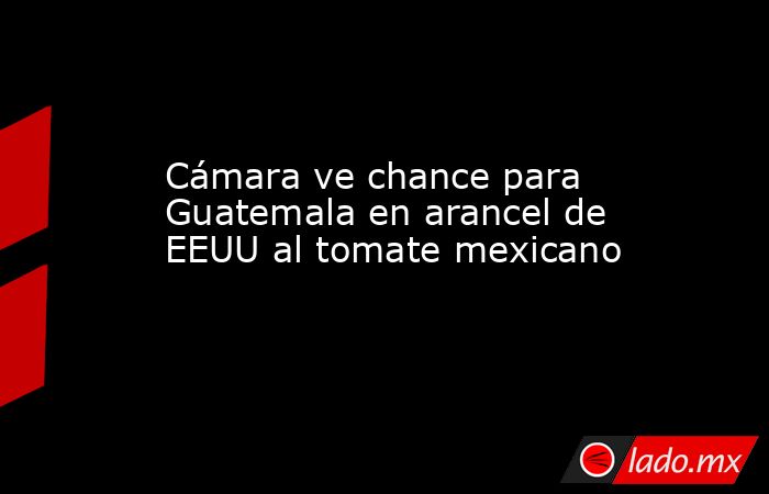 Cámara ve chance para Guatemala en arancel de EEUU al tomate mexicano. Noticias en tiempo real