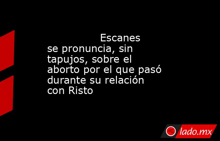                                                                                        Escanes se pronuncia, sin tapujos, sobre el aborto por el que pasó durante su relación con Risto                                                                        . Noticias en tiempo real