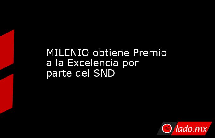 MILENIO obtiene Premio a la Excelencia por parte del SND. Noticias en tiempo real