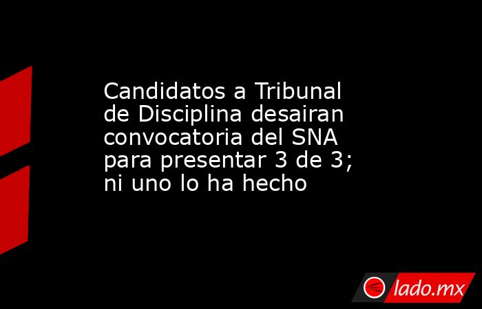 Candidatos a Tribunal de Disciplina desairan convocatoria del SNA para presentar 3 de 3; ni uno lo ha hecho. Noticias en tiempo real