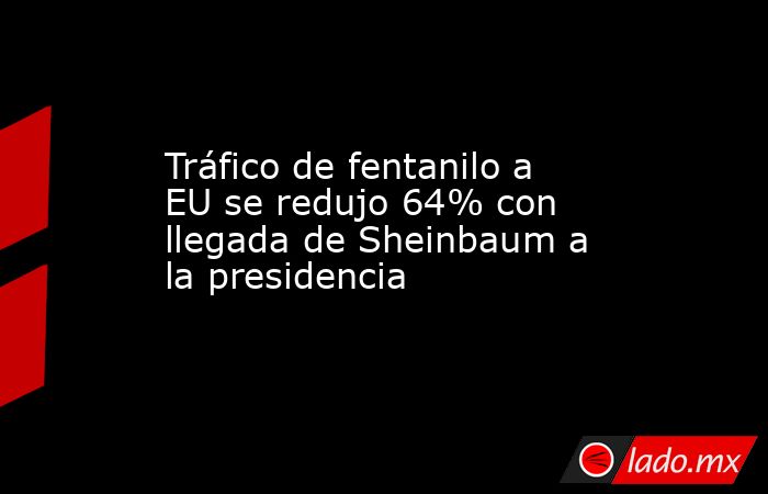 Tráfico de fentanilo a EU se redujo 64% con llegada de Sheinbaum a la presidencia. Noticias en tiempo real