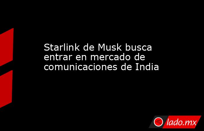 Starlink de Musk busca entrar en mercado de comunicaciones de India. Noticias en tiempo real