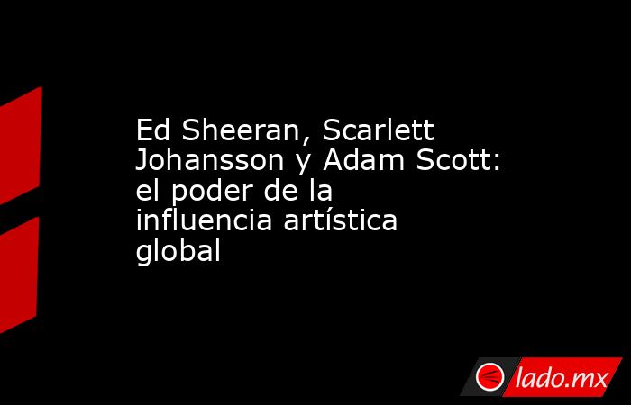 Ed Sheeran, Scarlett Johansson y Adam Scott: el poder de la influencia artística global   . Noticias en tiempo real