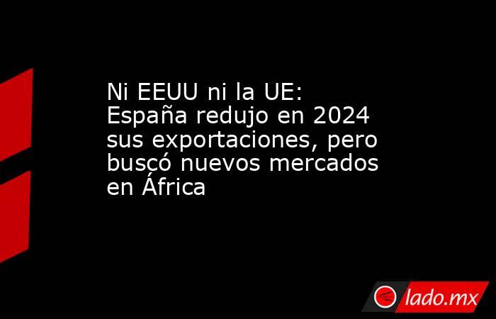 Ni EEUU ni la UE: España redujo en 2024 sus exportaciones, pero buscó nuevos mercados en África             . Noticias en tiempo real