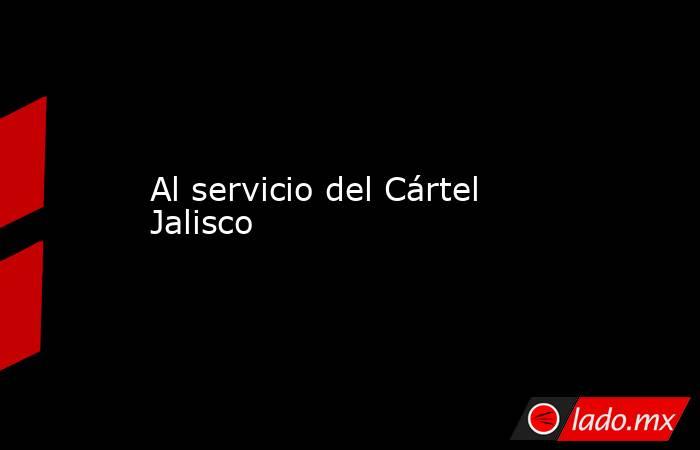 Al servicio del Cártel Jalisco. Noticias en tiempo real