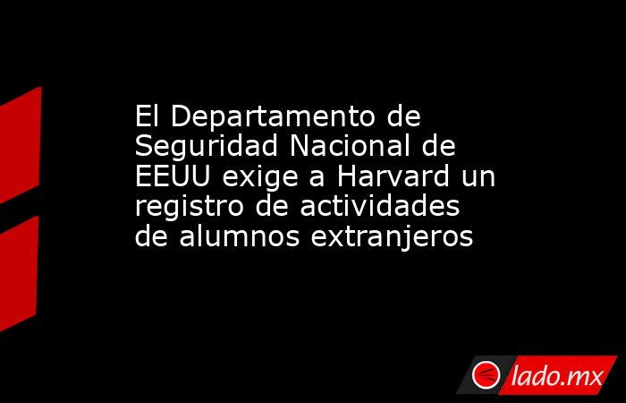 El Departamento de Seguridad Nacional de EEUU exige a Harvard un registro de actividades de alumnos extranjeros. Noticias en tiempo real