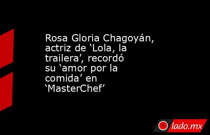 Rosa Gloria Chagoyán, actriz de ‘Lola, la trailera’, recordó su ‘amor por la comida’ en ‘MasterChef’ . Noticias en tiempo real