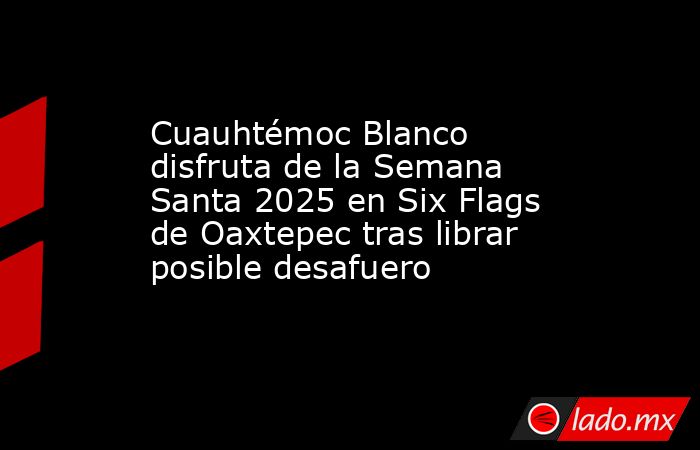 Cuauhtémoc Blanco disfruta de la Semana Santa 2025 en Six Flags de Oaxtepec tras librar posible desafuero. Noticias en tiempo real