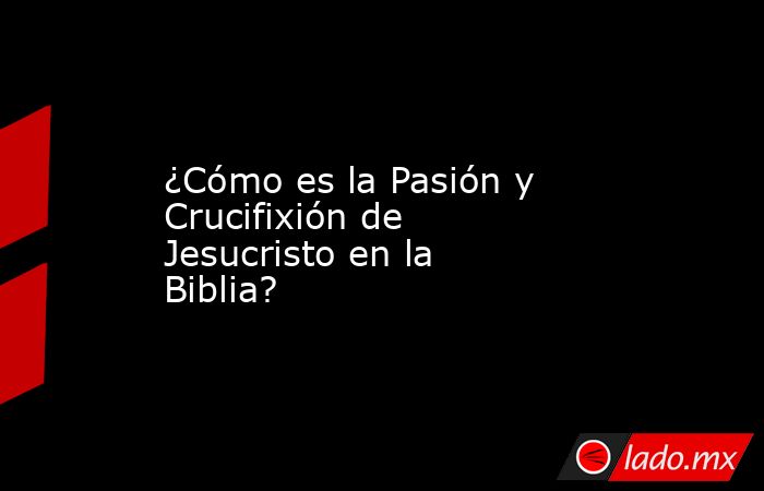 ¿Cómo es la Pasión y Crucifixión de Jesucristo en la Biblia?. Noticias en tiempo real