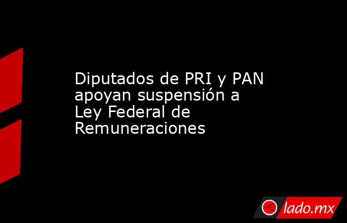 Diputados de PRI y PAN apoyan suspensión a Ley Federal de Remuneraciones. Noticias en tiempo real