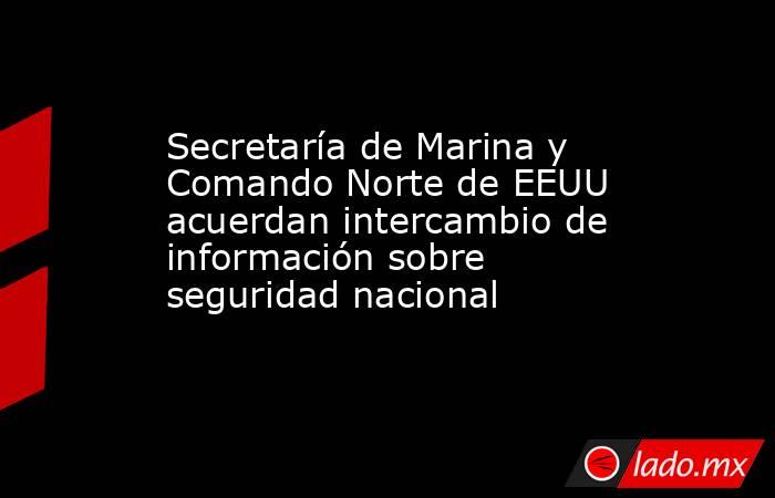 Secretaría de Marina y Comando Norte de EEUU acuerdan intercambio de información sobre seguridad nacional. Noticias en tiempo real