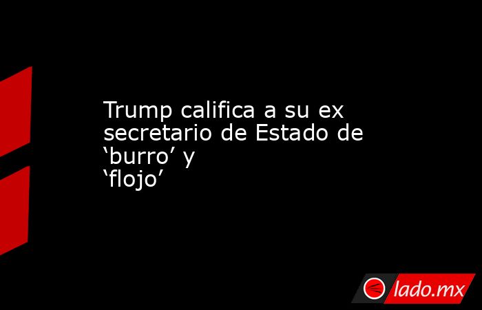 Trump califica a su ex secretario de Estado de ‘burro’ y ‘flojo’. Noticias en tiempo real