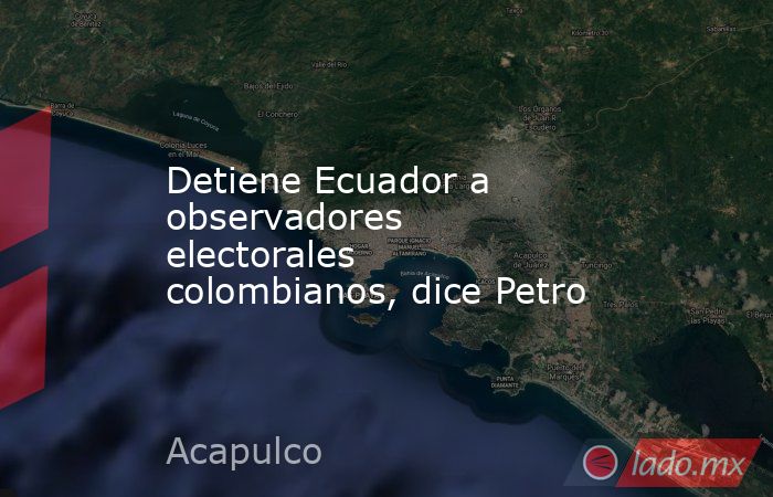 Detiene Ecuador a observadores electorales colombianos, dice Petro. Noticias en tiempo real