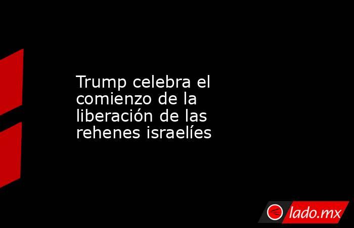 Trump celebra el comienzo de la liberación de las rehenes israelíes. Noticias en tiempo real