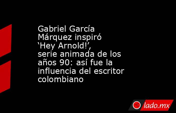 Gabriel García Márquez inspiró ‘Hey Arnold!’, serie animada de los años 90: así fue la influencia del escritor colombiano  . Noticias en tiempo real