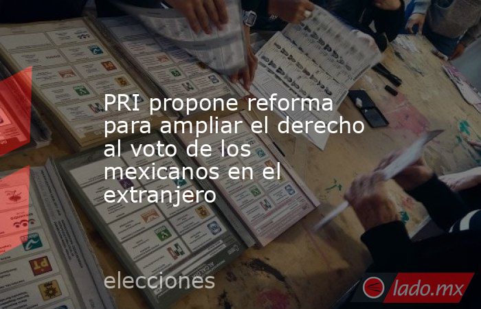 PRI propone reforma para ampliar el derecho al voto de los mexicanos en el extranjero. Noticias en tiempo real