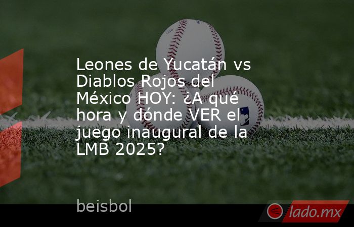 Leones de Yucatán vs Diablos Rojos del México HOY: ¿A qué hora y dónde VER el juego inaugural de la LMB 2025?. Noticias en tiempo real
