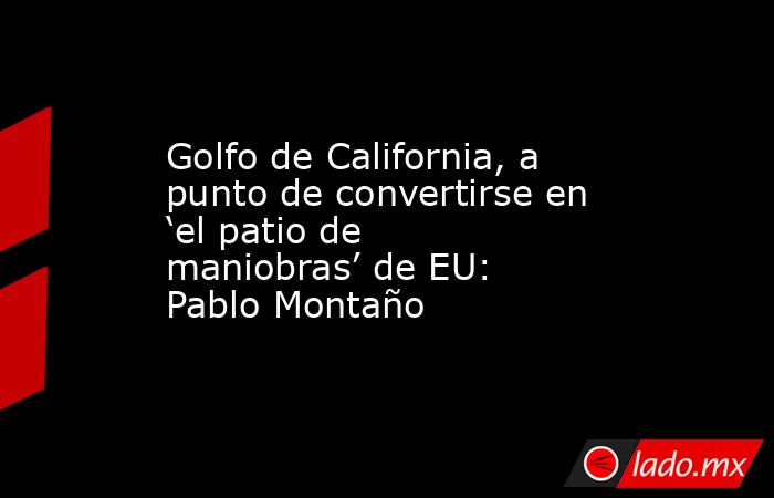 Golfo de California, a punto de convertirse en ‘el patio de maniobras’ de EU: Pablo Montaño. Noticias en tiempo real