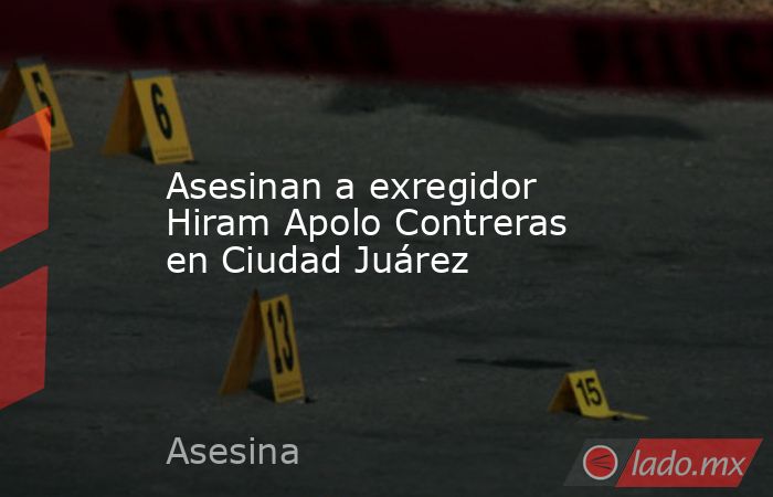 Asesinan a exregidor Hiram Apolo Contreras en Ciudad Juárez. Noticias en tiempo real