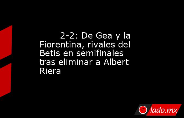                                2-2: De Gea y la Fiorentina, rivales del Betis en semifinales tras eliminar a Albert Riera                           . Noticias en tiempo real