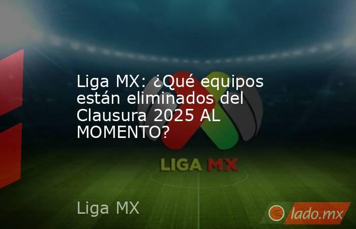 Liga MX: ¿Qué equipos están eliminados del Clausura 2025 AL MOMENTO?. Noticias en tiempo real
