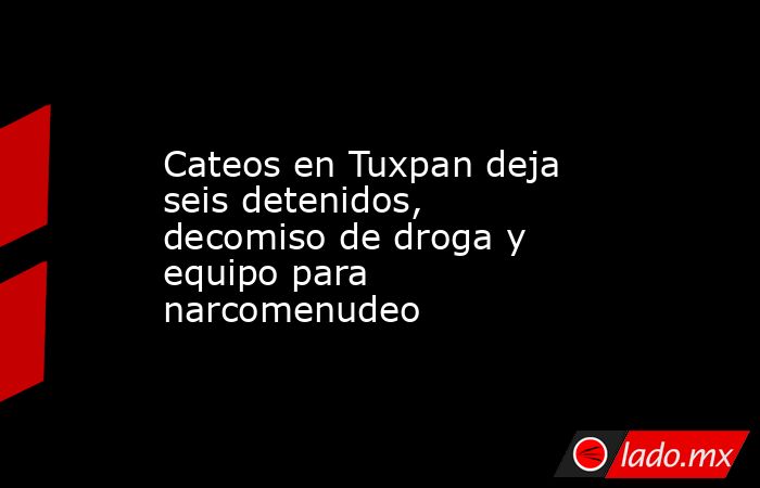 Cateos en Tuxpan deja seis detenidos, decomiso de droga y equipo para narcomenudeo. Noticias en tiempo real