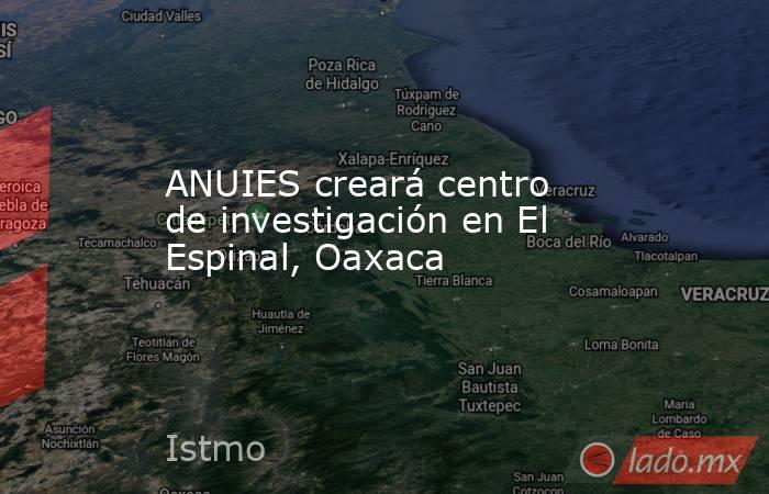 ANUIES creará centro de investigación en El Espinal, Oaxaca. Noticias en tiempo real
