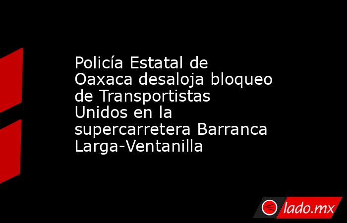 Policía Estatal de Oaxaca desaloja bloqueo de Transportistas Unidos en la supercarretera Barranca Larga-Ventanilla. Noticias en tiempo real