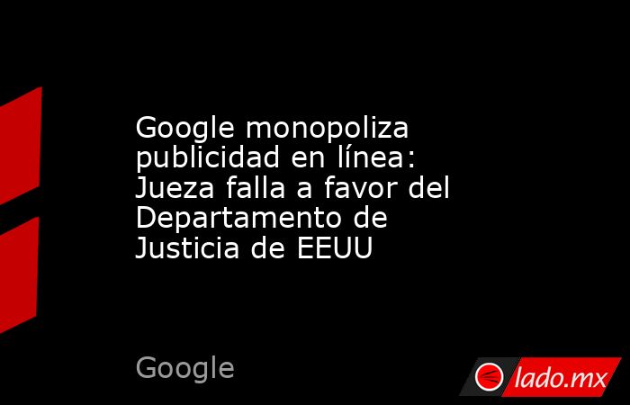 Google monopoliza publicidad en línea: Jueza falla a favor del Departamento de Justicia de EEUU. Noticias en tiempo real