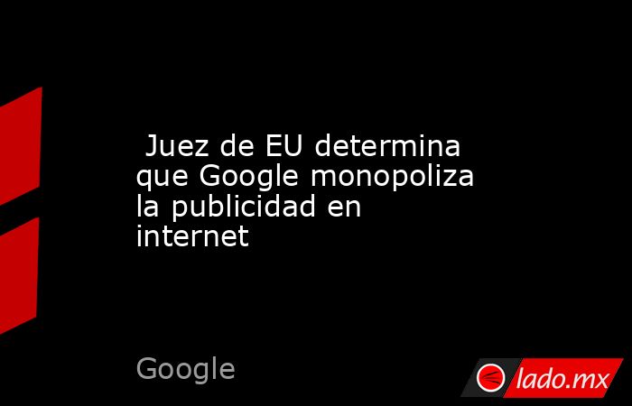  Juez de EU determina que Google monopoliza la publicidad en internet. Noticias en tiempo real