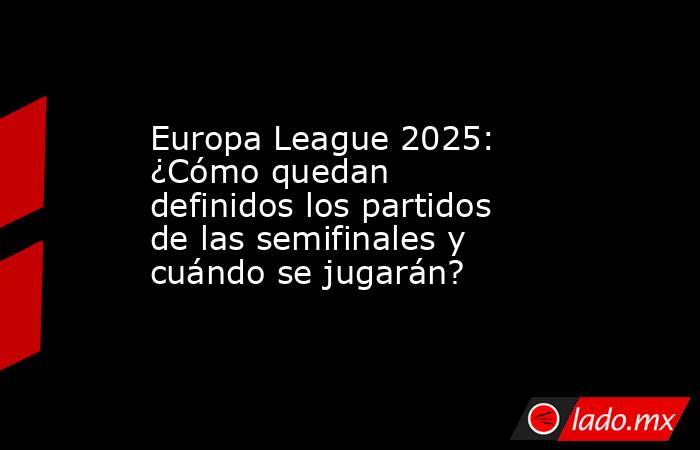 Europa League 2025: ¿Cómo quedan definidos los partidos de las semifinales y cuándo se jugarán?. Noticias en tiempo real