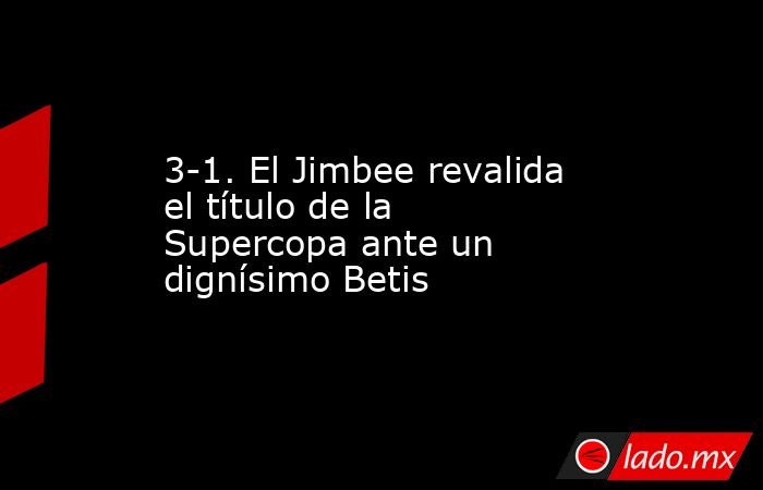 3-1. El Jimbee revalida el título de la Supercopa ante un dignísimo Betis. Noticias en tiempo real