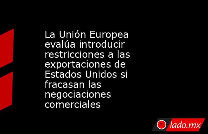 La Unión Europea evalúa introducir restricciones a las exportaciones de Estados Unidos si fracasan las negociaciones comerciales. Noticias en tiempo real