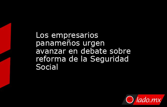 Los empresarios panameños urgen avanzar en debate sobre reforma de la Seguridad Social. Noticias en tiempo real