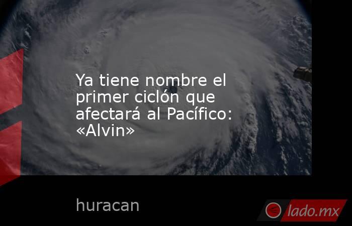 Ya tiene nombre el primer ciclón que afectará al Pacífico: «Alvin». Noticias en tiempo real