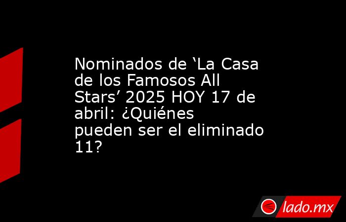 Nominados de ‘La Casa de los Famosos All Stars’ 2025 HOY 17 de abril: ¿Quiénes pueden ser el eliminado 11?. Noticias en tiempo real