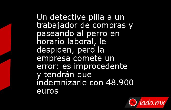Un detective pilla a un trabajador de compras y paseando al perro en horario laboral, le despiden, pero la empresa comete un error: es improcedente y tendrán que indemnizarle con 48.900 euros. Noticias en tiempo real