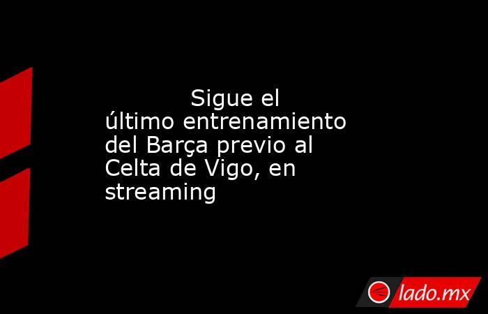            Sigue el último entrenamiento del Barça previo al Celta de Vigo, en streaming       . Noticias en tiempo real