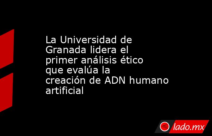 La Universidad de Granada lidera el primer análisis ético que evalúa la creación de ADN humano artificial. Noticias en tiempo real