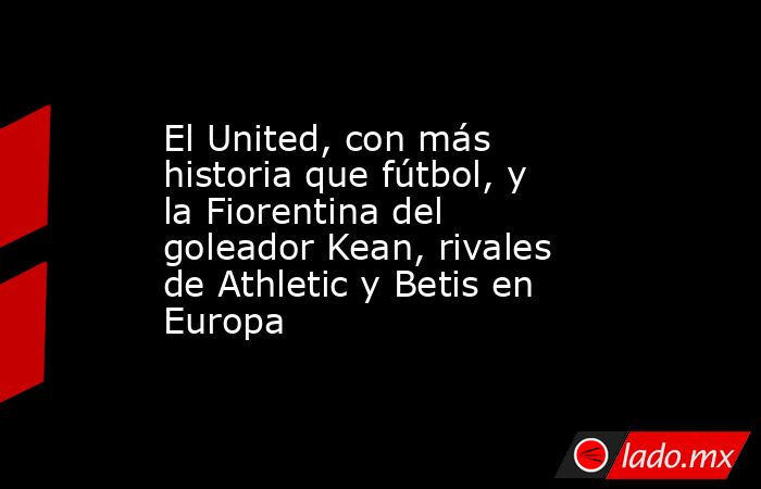 El United, con más historia que fútbol, y la Fiorentina del goleador Kean, rivales de Athletic y Betis en Europa. Noticias en tiempo real