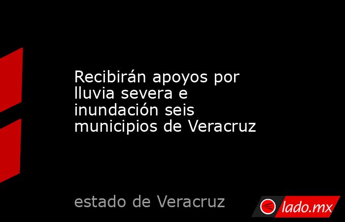 Recibirán apoyos por lluvia severa e inundación seis municipios de Veracruz. Noticias en tiempo real
