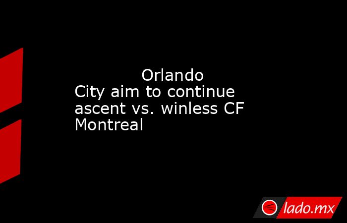             Orlando City aim to continue ascent vs. winless CF Montreal           . Noticias en tiempo real