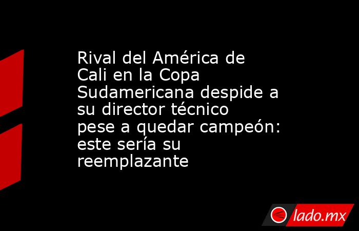 Rival del América de Cali en la Copa Sudamericana despide a su director técnico pese a quedar campeón: este sería su reemplazante . Noticias en tiempo real