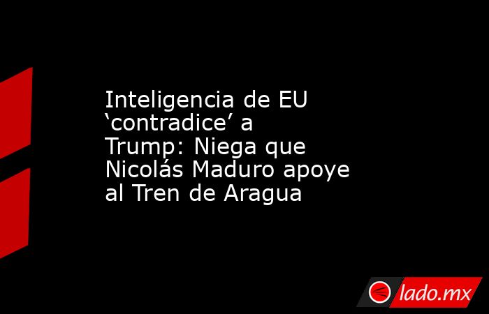 Inteligencia de EU ‘contradice’ a Trump: Niega que Nicolás Maduro apoye al Tren de Aragua. Noticias en tiempo real